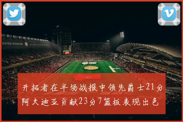 开拓者在半场战报中领先爵士21分阿夫迪亚贡献23分7篮板表现出色