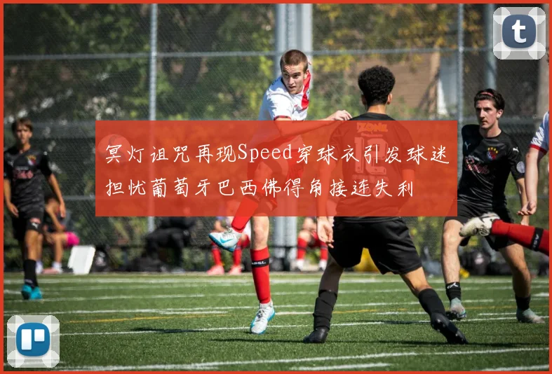 冥灯诅咒再现Speed穿球衣引发球迷担忧葡萄牙巴西佛得角接连失利