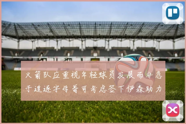 火箭队应重视年轻球员发展而非急于追逐字母哥可考虑签下伊森助力成长