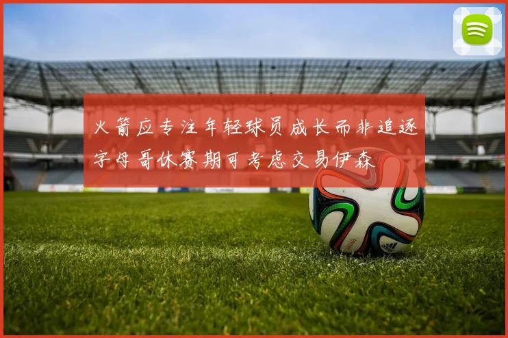 火箭应专注年轻球员成长而非追逐字母哥休赛期可考虑交易伊森