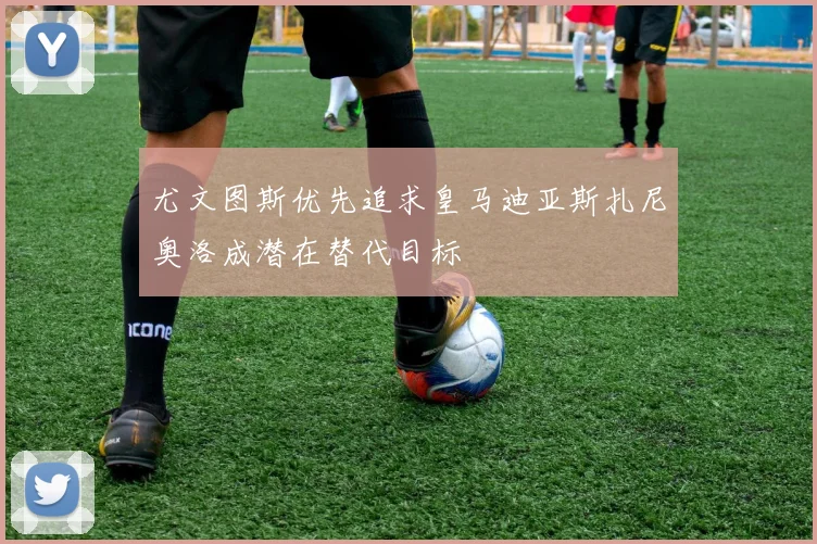 尤文图斯优先追求皇马迪亚斯扎尼奥洛成潜在替代目标