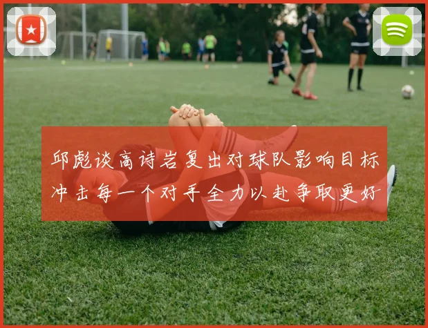 邱彪谈高诗岩复出对球队影响目标冲击每一个对手全力以赴争取更好成绩