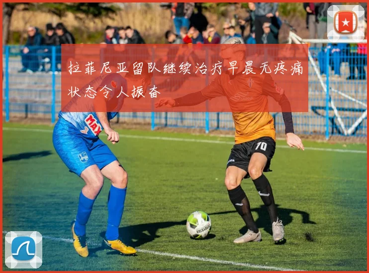 拉菲尼亚留队继续治疗早晨无疼痛状态令人振奋