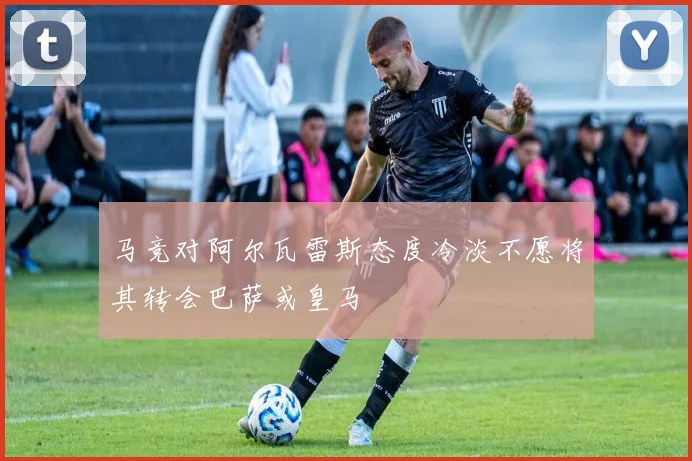 马竞对阿尔瓦雷斯态度冷淡不愿将其转会巴萨或皇马