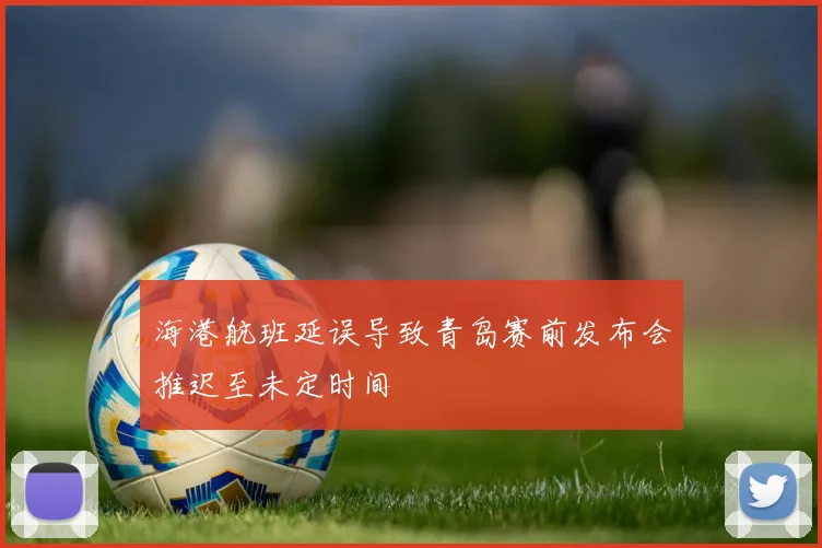 海港航班延误导致青岛赛前发布会推迟至未定时间