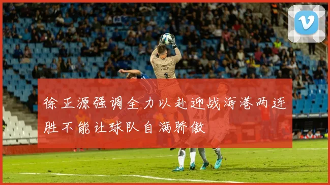 徐正源强调全力以赴迎战海港两连胜不能让球队自满骄傲