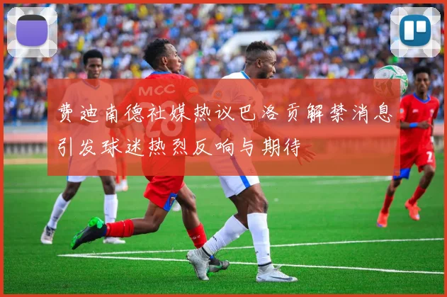 费迪南德社媒热议巴洛贡解禁消息引发球迷热烈反响与期待