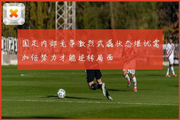 国足内部竞争激烈武磊状态堪忧需加倍努力才能逆转局面