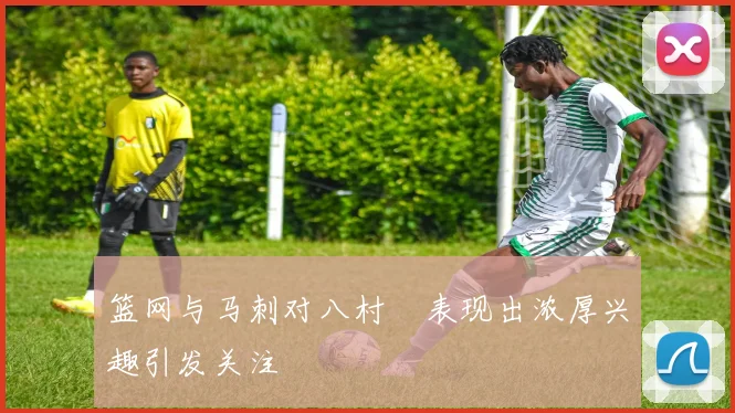 篮网与马刺对八村塁表现出浓厚兴趣引发关注