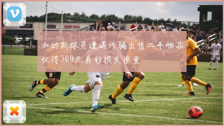 加的斯球员遭遇诈骗出售二手物品仅得300元真钞损失惨重