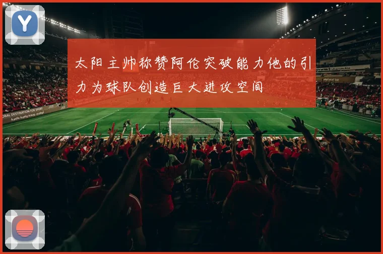 太阳主帅称赞阿伦突破能力他的引力为球队创造巨大进攻空间