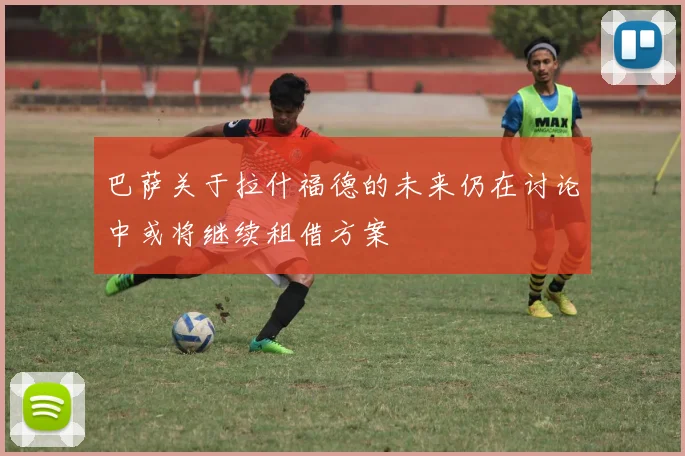 巴萨关于拉什福德的未来仍在讨论中或将继续租借方案