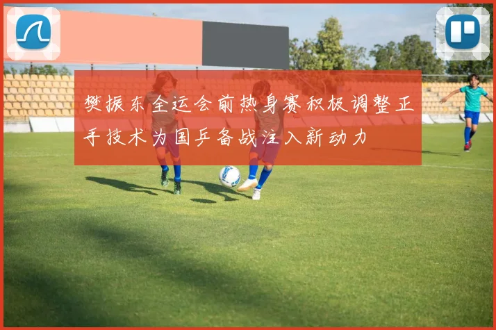 樊振东全运会前热身赛积极调整正手技术为国乒备战注入新动力