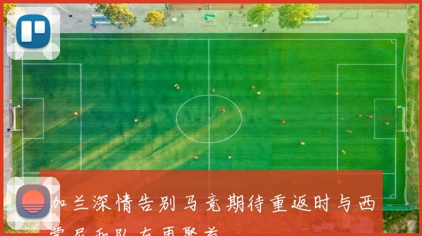 加兰深情告别马竞期待重返时与西蒙尼和队友再聚首