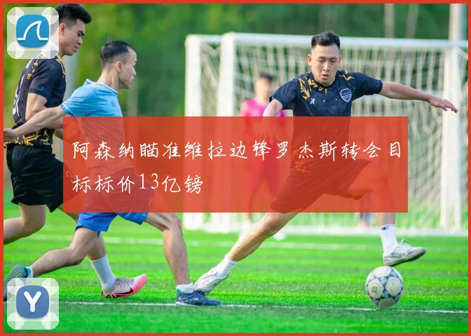 阿森纳瞄准维拉边锋罗杰斯转会目标标价13亿镑