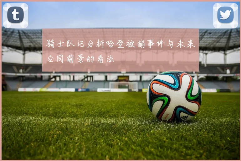 骑士队记分析哈登被捕事件与未来合同前景的看法