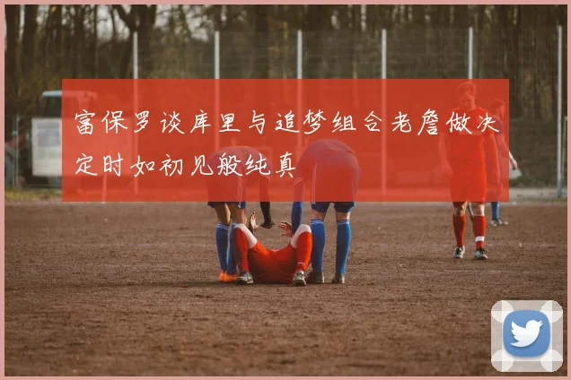 富保罗谈库里与追梦组合老詹做决定时如初见般纯真