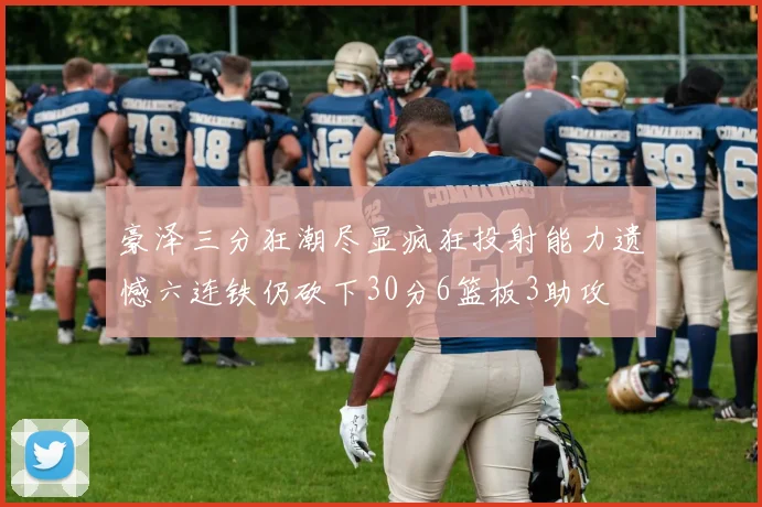 豪泽三分狂潮尽显疯狂投射能力遗憾六连铁仍砍下30分6篮板3助攻