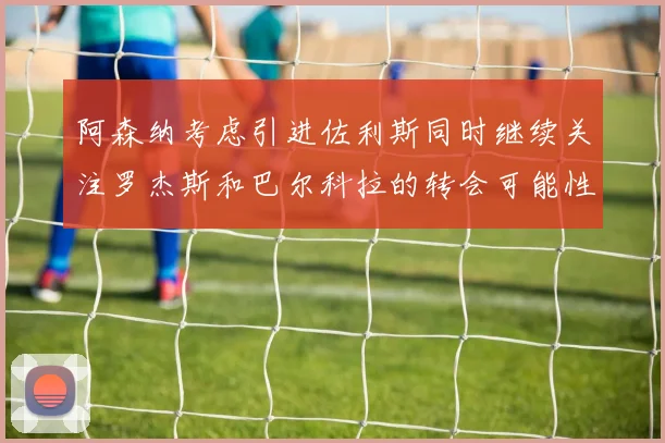 阿森纳考虑引进佐利斯同时继续关注罗杰斯和巴尔科拉的转会可能性