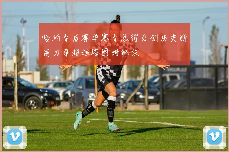 哈珀季后赛单赛季总得分创历史新高力争超越塔图姆纪录