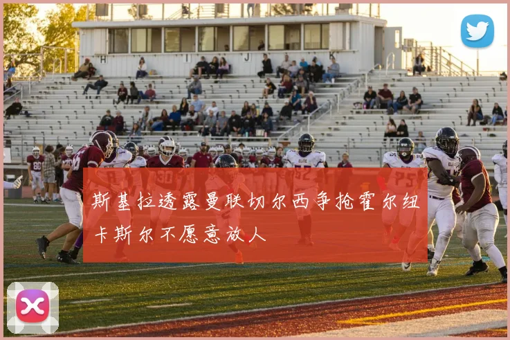 斯基拉透露曼联切尔西争抢霍尔纽卡斯尔不愿意放人