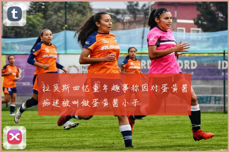 拉莫斯回忆童年趣事称因对蛋黄酱痴迷被叫做蛋黄酱小子