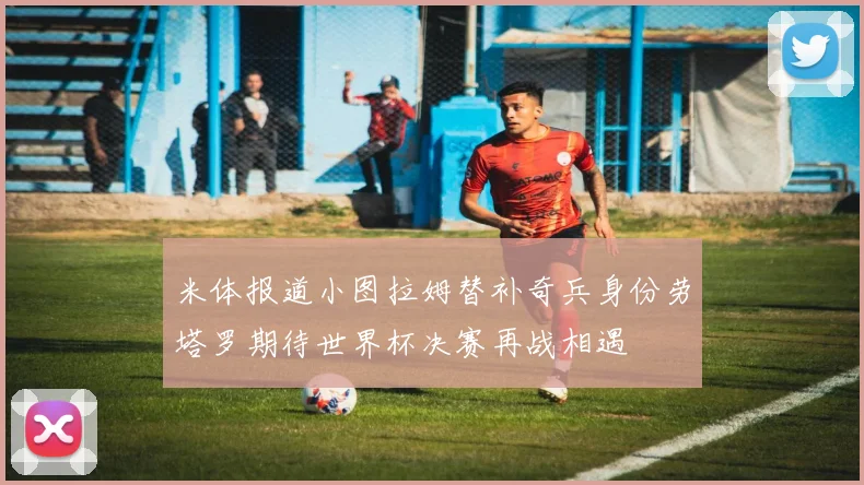 米体报道小图拉姆替补奇兵身份劳塔罗期待世界杯决赛再战相遇