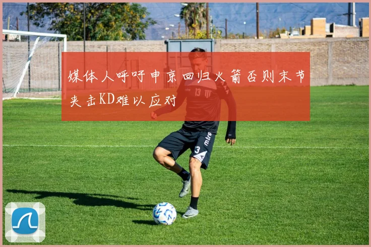 媒体人呼吁申京回归火箭否则末节夹击KD难以应对