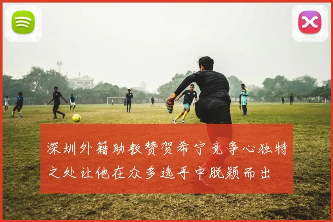 深圳外籍助教赞贺希宁竞争心独特之处让他在众多选手中脱颖而出