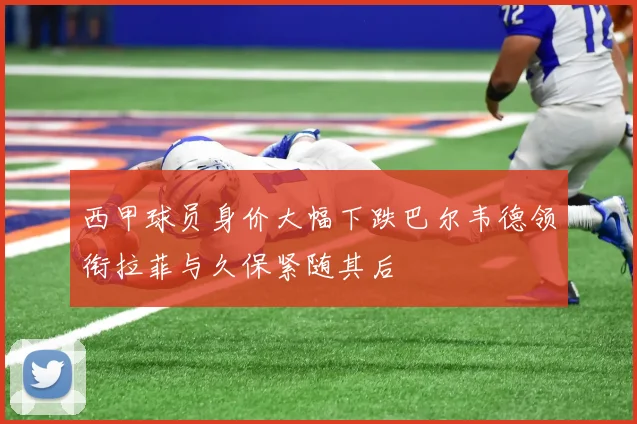 西甲球员身价大幅下跌巴尔韦德领衔拉菲与久保紧随其后