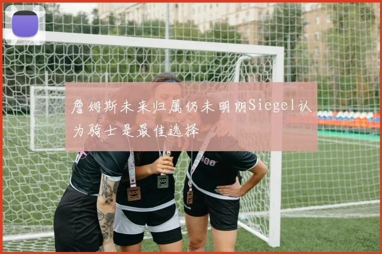 詹姆斯未来归属仍未明朗Siegel认为骑士是最佳选择
