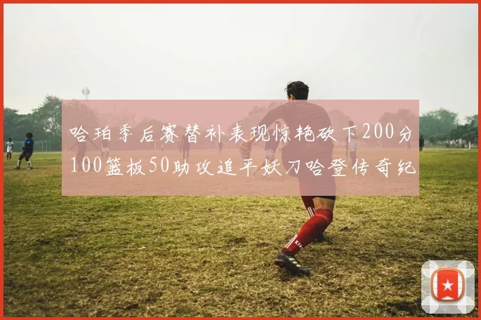 哈珀季后赛替补表现惊艳砍下200分100篮板50助攻追平妖刀哈登传奇纪录