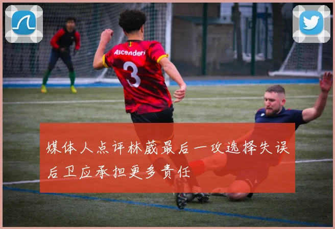 媒体人点评林葳最后一攻选择失误后卫应承担更多责任
