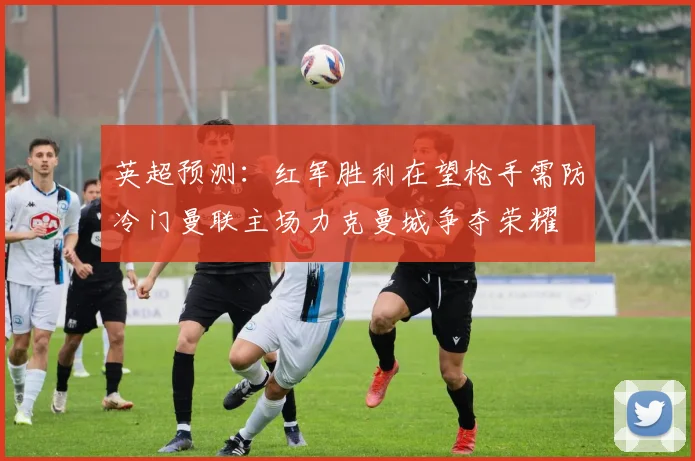 英超预测：红军胜利在望枪手需防冷门曼联主场力克曼城争夺荣耀