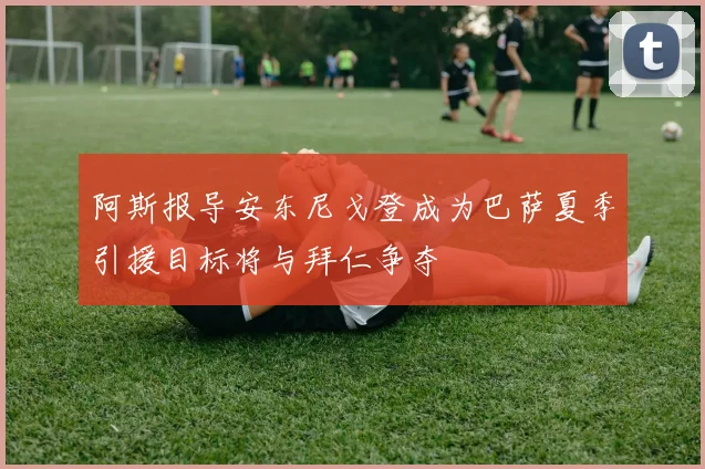 阿斯报导安东尼戈登成为巴萨夏季引援目标将与拜仁争夺