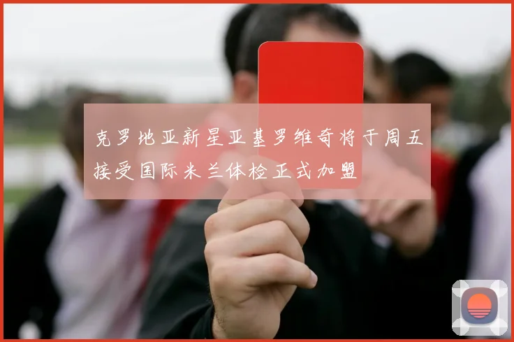 克罗地亚新星亚基罗维奇将于周五接受国际米兰体检正式加盟